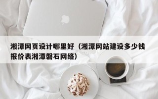 张家口湘潭网页设计哪里好（湘潭网站建设多少钱 报价表湘潭磐石网络）