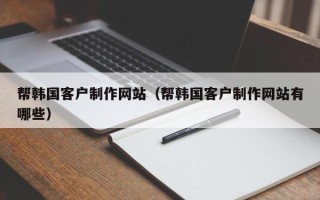 张家口帮韩国客户制作网站（帮韩国客户制作网站有哪些）